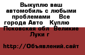 Выкуплю ваш автомобиль с любыми проблемами. - Все города Авто » Куплю   . Псковская обл.,Великие Луки г.